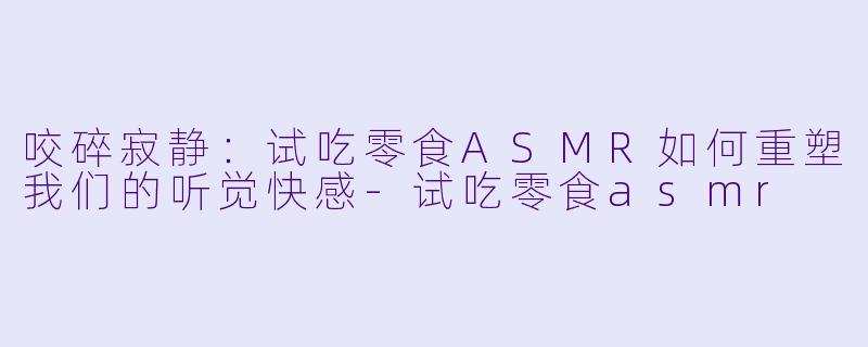 咬碎寂静:试吃零食ASMR如何重塑我们的听觉快感-试吃零食asmr