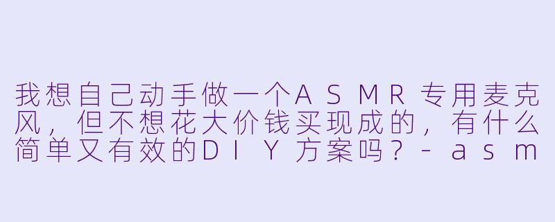 我想自己动手做一个ASMR专用麦克风，但不想花大价钱买现成的，有什么简单又有效的DIY方案吗？-asmr自制麦克风