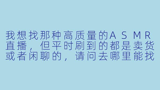我想找那种高质量的ASMR直播，但平时刷到的都是卖货或者闲聊的，请问去哪里能找到真正专注做ASMR的直播平台或主播？-哪里有直播asmr