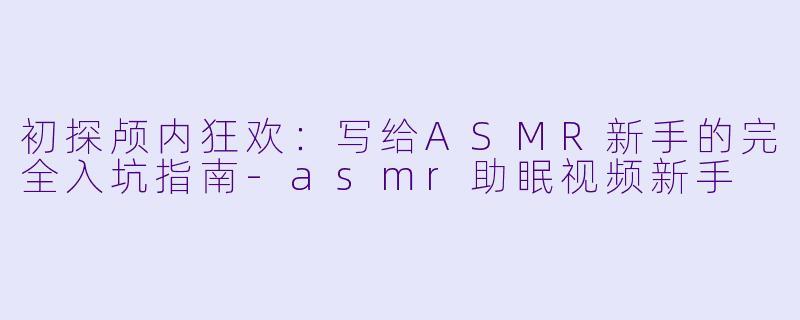 初探颅内狂欢:写给ASMR新手的完全入坑指南-asmr助眠视频新手