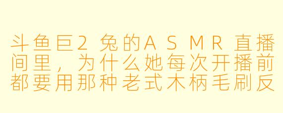 斗鱼巨2兔的ASMR直播间里,为什么她每次开播前都要用那种老式木柄毛刷反复刷那个掉漆的搪瓷杯?