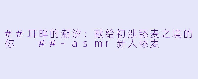 ##耳畔的潮汐：献给初涉舔麦之境的你

##-asmr新人舔麦