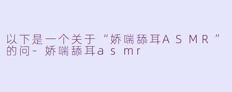 以下是一个关于“娇喘舔耳ASMR”的问-娇喘舔耳asmr