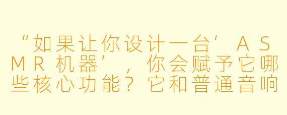 “如果让你设计一台‘ASMR机器’,你会赋予它哪些核心功能?它和普通音响或白噪音机有什么区别?”