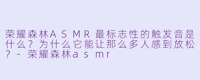 荣耀森林ASMR最标志X 的触发音是什么?为什么它能让那么多人感到放松?-荣耀森林asmr
