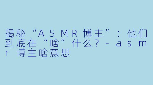 揭秘“ASMR博主”：他们到底在“啥”什么？-asmr博主啥意思