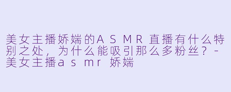 美女主播娇媏的ASMR直播有什么特别之处,为什么能吸引那么多粉丝?-美女主播asmr娇媏