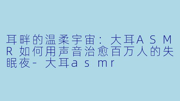 耳畔的温柔宇宙:大耳ASMR如何用声音治愈百万人的失眠夜-大耳asmr
