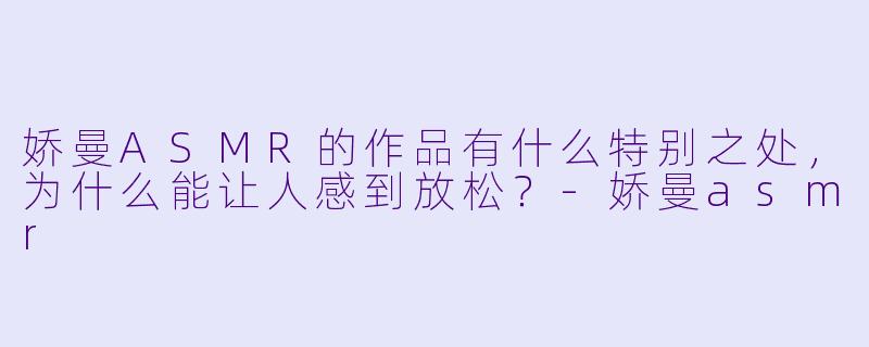 娇曼ASMR的作品有什么特别之处,为什么能让人感到放松?-娇曼asmr