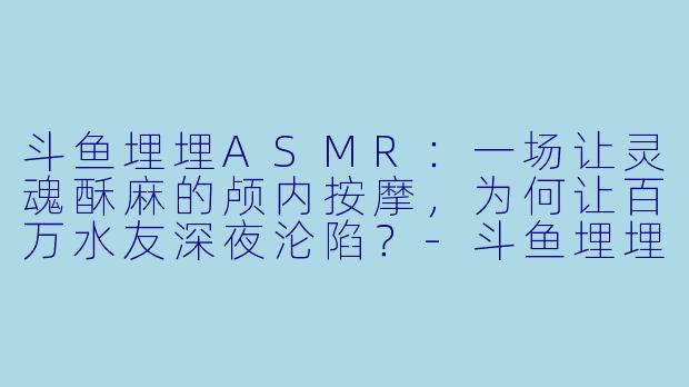 斗鱼埋埋ASMR:一场让灵魂酥麻的颅内按摩,为何让百万水友深夜沦陷?-斗鱼埋埋asmr