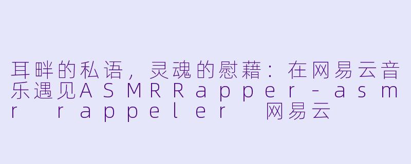 耳畔的私语,灵魂的慰藉:在网易云音乐遇见ASMRRapper-asmr rappeler 网易云