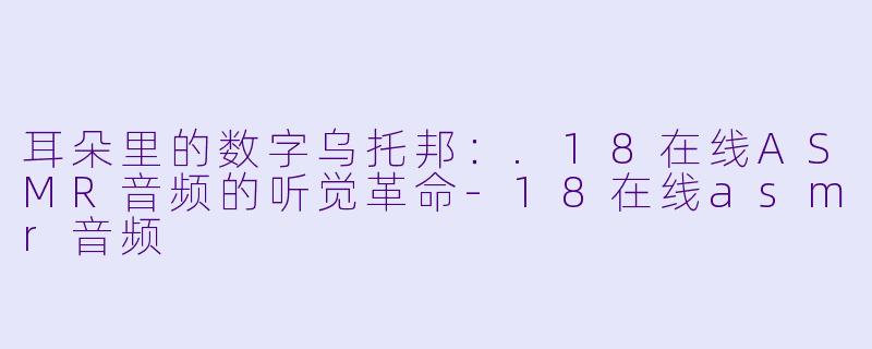 耳朵里的数字乌托邦:.18在线ASMR音频的听觉革命-18在线asmr音频